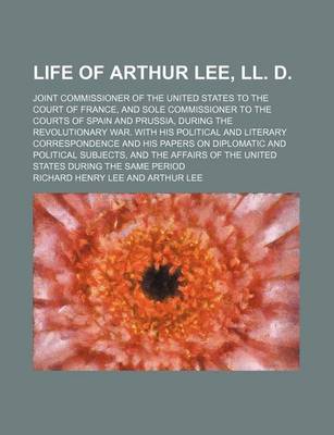 Book cover for Life of Arthur Lee, LL. D. (Volume 1); Joint Commissioner of the United States to the Court of France, and Sole Commissioner to the Courts of Spain and Prussia, During the Revolutionary War. with His Political and Literary Correspondence and His Papers on