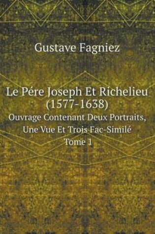 Cover of Le Pére Joseph Et Richelieu (1577-1638) Ouvrage Contenant Deux Portraits, Une Vue Et Trois Fac-Similé Tome 1