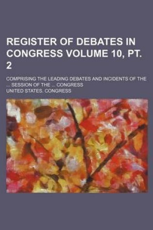 Cover of Register of Debates in Congress Volume 10, PT. 2; Comprising the Leading Debates and Incidents of the ... Session of the ... Congress