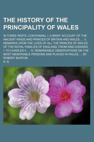 Cover of The History of the Principality of Wales; In Three Parts. Containing, I. a Brief Account of the Ancient Kings and Princes of Britain and Wales, ... II. Remarks Upon the Lives of All the Princes of Wales, of the Royal Families of England, from King Edward I. to