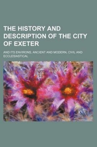 Cover of The History and Description of the City of Exeter; And Its Environs, Ancient and Modern, Civil and Ecclesiastical