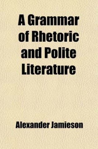 Cover of A Grammar of Rhetoric and Polite Literature; Comprehending the Principles of Language and Style the Elements of Taste and Criticism with Rules for the Study of Composition and Eloquence Illustrated by Appropriate Examples Selected Chiefly from the British