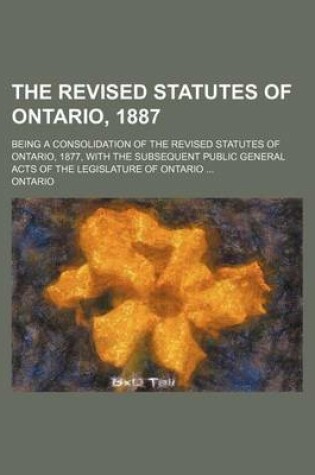 Cover of The Revised Statutes of Ontario, 1887; Being a Consolidation of the Revised Statutes of Ontario, 1877, with the Subsequent Public General Acts of the Legislature of Ontario ...