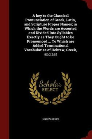 Cover of A Key to the Classical Pronunciation of Greek, Latin, and Scripture Proper Names; In Which the Words Are Accented and Divided Into Syllables Exactly as They Ought to Be Pronounced ... to Which Are Added Terminational Vocabularies of Hebrew, Greek, and Lat