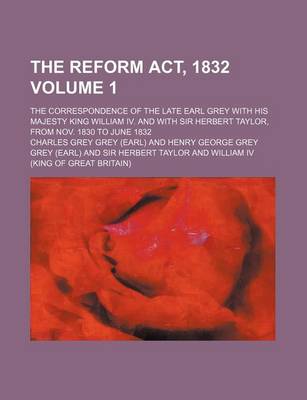 Book cover for The Reform ACT, 1832 Volume 1; The Correspondence of the Late Earl Grey with His Majesty King William IV. and with Sir Herbert Taylor, from Nov. 1830 to June 1832