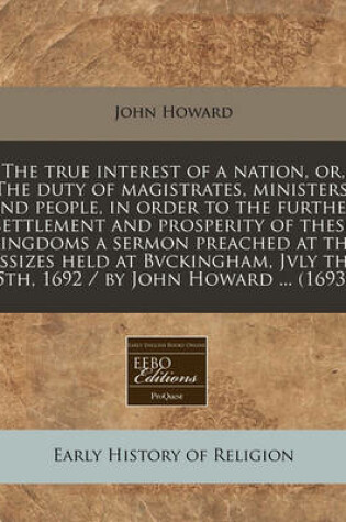 Cover of The True Interest of a Nation, Or, the Duty of Magistrates, Ministers, and People, in Order to the Further Settlement and Prosperity of These Kingdoms a Sermon Preached at the Assizes Held at Bvckingham, Jvly the 5th, 1692 / By John Howard ... (1693)