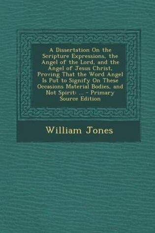 Cover of A Dissertation on the Scripture Expressions, the Angel of the Lord, and the Angel of Jesus Christ, Proving That the Word Angel Is Put to Signify on These Occasions Material Bodies, and Not Spirit