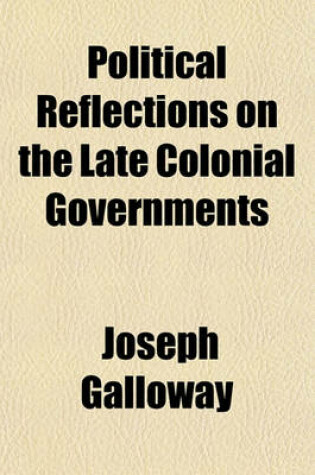 Cover of Political Reflections on the Late Colonial Governments; In Which Their Original Constitutional Defects Are Pointed Out, and Shown to Have Naturally Produced the Rebellion, Which Has Unfortunately Terminated in the Dismemberment of the British Empire - B