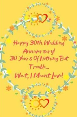Cover of Happy 30th Wedding Anniversary! 30 Years Of Nothing But Trouble ... Wait, I Meant Love!