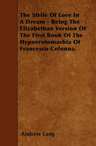 Cover of The Strife Of Love In A Dream - Being The Elizabethan Version Of The First Book Of The Hypnerotomachia Of Francesco Colonna.