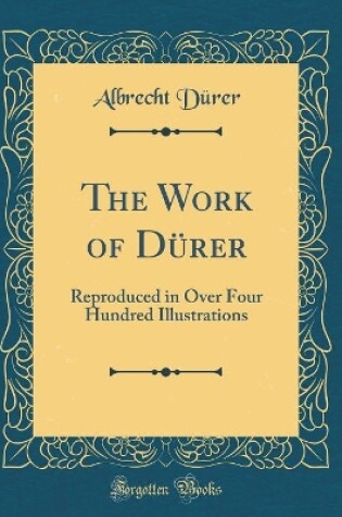 Cover of The Work of Dürer: Reproduced in Over Four Hundred Illustrations (Classic Reprint)