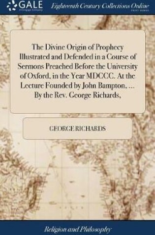 Cover of The Divine Origin of Prophecy Illustrated and Defended in a Course of Sermons Preached Before the University of Oxford, in the Year MDCCC. at the Lecture Founded by John Bampton, ... by the Rev. George Richards,