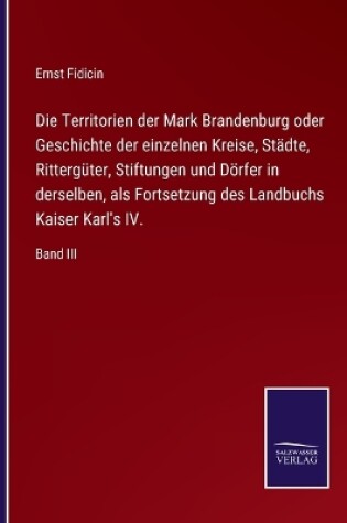 Cover of Die Territorien der Mark Brandenburg oder Geschichte der einzelnen Kreise, Städte, Rittergüter, Stiftungen und Dörfer in derselben, als Fortsetzung des Landbuchs Kaiser Karl's IV.