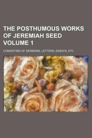 Cover of The Posthumous Works of Jeremiah Seed Volume 1; Consisting of Sermons, Letters, Essays, Etc
