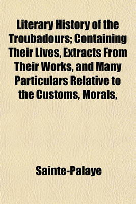 Book cover for Literary History of the Troubadours; Containing Their Lives, Extracts from Their Works, and Many Particulars Relative to the Customs, Morals, and History of the Twelfth and Thirteenth Centuries