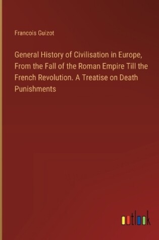 Cover of General History of Civilisation in Europe, From the Fall of the Roman Empire Till the French Revolution. A Treatise on Death Punishments