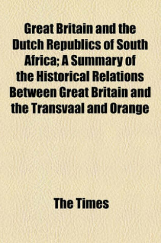 Cover of Great Britain and the Dutch Republics of South Africa; A Summary of the Historical Relations Between Great Britain and the Transvaal and Orange