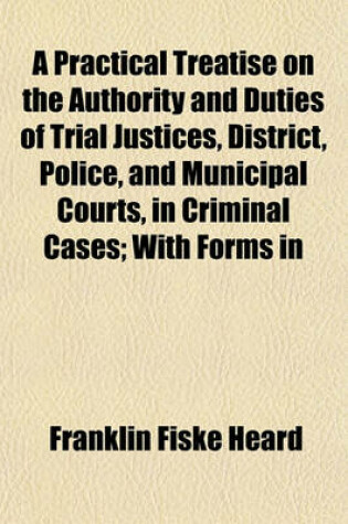 Cover of A Practical Treatise on the Authority and Duties of Trial Justices, District, Police, and Municipal Courts, in Criminal Cases; With Forms in