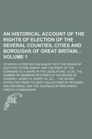 Cover of An Historical Account of the Rights of Election of the Several Counties, Cities and Boroughs of Great Britain Volume 1; To Which Is Prefixed an Inquiry Into the Origin of Election to Parliament, and the Right of the Commons to a Share in the Legislature Also,