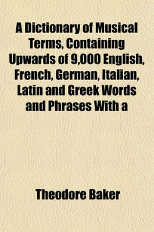 Cover of A Dictionary of Musical Terms, Containing Upwards of 9,000 English, French, German, Italian, Latin and Greek Words and Phrases with a