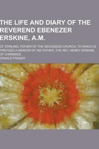 Cover of The Life and Diary of the Reverend Ebenezer Erskine, A.M; Of Stirling, Father of the Secession Church, to Which Is Prefixed a Memoir of His Father, Th
