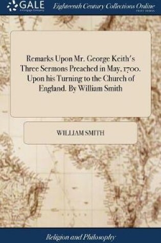 Cover of Remarks Upon Mr. George Keith's Three Sermons Preached in May, 1700. Upon His Turning to the Church of England. by William Smith