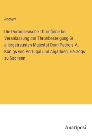 Cover of Die Portugiesische Thronfolge bei Veranlassung der Thronbesteigung Sr. allergetreusten Majestät Dom Pedro's V., Königs von Portugal und Algarbien, Herzogs zu Sachsen