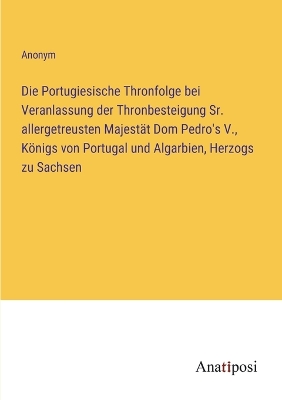 Book cover for Die Portugiesische Thronfolge bei Veranlassung der Thronbesteigung Sr. allergetreusten Majestät Dom Pedro's V., Königs von Portugal und Algarbien, Herzogs zu Sachsen