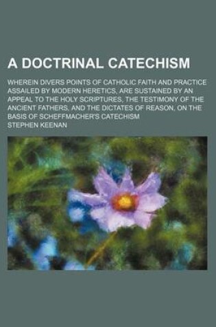 Cover of A Doctrinal Catechism; Wherein Divers Points of Catholic Faith and Practice Assailed by Modern Heretics, Are Sustained by an Appeal to the Holy Scri