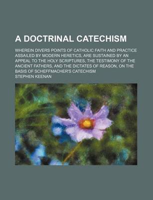 Book cover for A Doctrinal Catechism; Wherein Divers Points of Catholic Faith and Practice Assailed by Modern Heretics, Are Sustained by an Appeal to the Holy Scri