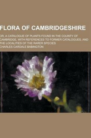 Cover of Flora of Cambridgeshire; Or, a Catalogue of Plants Found in the County of Cambridge, with References to Former Catalogues, and the Localities of the R