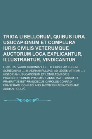 Cover of Triga Libellorum, Quibus Iura Usucapionum Et Complura Iuris Civilis Veterumque Auctorum Loca Explicantur, Illustrantur, Vindicantur; I. Iac. Raevardi