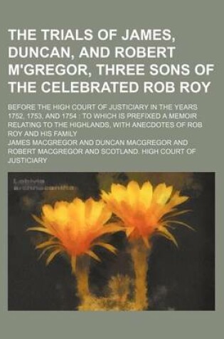 Cover of The Trials of James, Duncan, and Robert M'Gregor, Three Sons of the Celebrated Rob Roy; Before the High Court of Justiciary in the Years 1752, 1753, and 1754 to Which Is Prefixed a Memoir Relating to the Highlands, with Anecdotes of Rob Roy and His Family