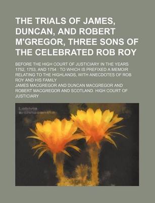 Book cover for The Trials of James, Duncan, and Robert M'Gregor, Three Sons of the Celebrated Rob Roy; Before the High Court of Justiciary in the Years 1752, 1753, and 1754 to Which Is Prefixed a Memoir Relating to the Highlands, with Anecdotes of Rob Roy and His Family