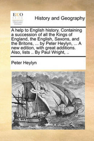 Cover of A Help to English History. Containing a Succession of All the Kings of England, the English, Saxons, and the Britons, ... by Peter Heylyn, ... a New Edition, with Great Additions. Also, Lists .. by Paul Wright, ..