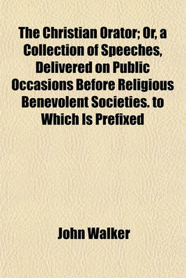 Book cover for The Christian Orator; Or, a Collection of Speeches, Delivered on Public Occasions Before Religious Benevolent Societies. to Which Is Prefixed