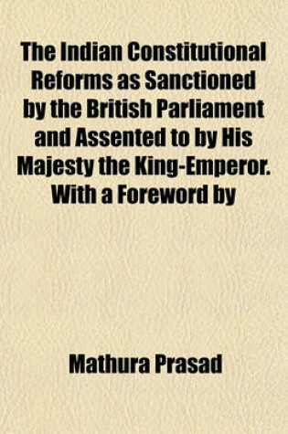 Cover of The Indian Constitutional Reforms as Sanctioned by the British Parliament and Assented to by His Majesty the King-Emperor. with a Foreword by