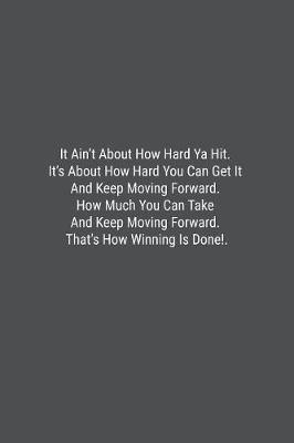 Book cover for It Ain't About How Hard Ya Hit. It's About How Hard You Can Get It And Keep Moving Forward. How Much You Can Take And Keep Moving Forward. That's How Winning Is Done!.