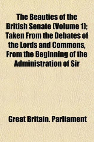 Cover of The Beauties of the British Senate (Volume 1); Taken from the Debates of the Lords and Commons, from the Beginning of the Administration of Sir