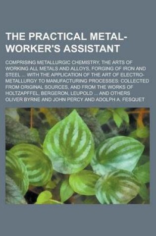 Cover of The Practical Metal-Worker's Assistant; Comprising Metallurgic Chemistry, the Arts of Working All Metals and Alloys, Forging of Iron and Steel ... Wit