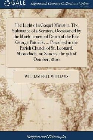 Cover of The Light of a Gospel Minister. the Substance of a Sermon, Occasioned by the Much-Lamented Death of the Rev. George Pattrick, ... Preached in the Parish Church of St. Leonard, Shoreditch, on Sunday, the 5th of October, 1800