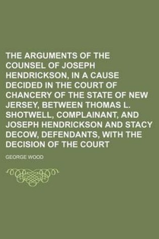 Cover of The Arguments of the Counsel of Joseph Hendrickson, in a Cause Decided in the Court of Chancery of the State of New Jersey, Between Thomas L. Shotwell
