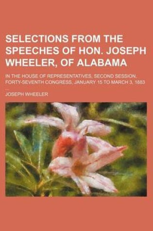 Cover of Selections from the Speeches of Hon. Joseph Wheeler, of Alabama; In the House of Representatives, Second Session, Forty-Seventh Congress, January 15 to March 3, 1883