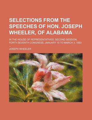 Book cover for Selections from the Speeches of Hon. Joseph Wheeler, of Alabama; In the House of Representatives, Second Session, Forty-Seventh Congress, January 15 to March 3, 1883