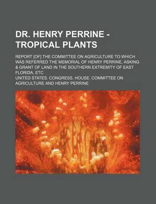 Book cover for Dr. Henry Perrine - Tropical Plants; Report [Of] the Committee on Agriculture to Which Was Referred the Memorial of Henry Perrine, Asking & Grant of Land in the Southern Extremity of East Florida, Etc