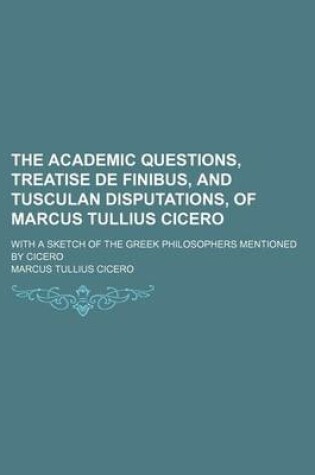 Cover of The Academic Questions, Treatise de Finibus, and Tusculan Disputations, of Marcus Tullius Cicero; With a Sketch of the Greek Philosophers Mentioned by Cicero