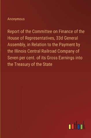Cover of Report of the Committee on Finance of the House of Representatives, 33d General Assembly, in Relation to the Payment by the Illinois Central Railroad Company of Seven per cent. of its Gross Earnings into the Treasury of the State