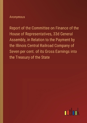 Book cover for Report of the Committee on Finance of the House of Representatives, 33d General Assembly, in Relation to the Payment by the Illinois Central Railroad Company of Seven per cent. of its Gross Earnings into the Treasury of the State