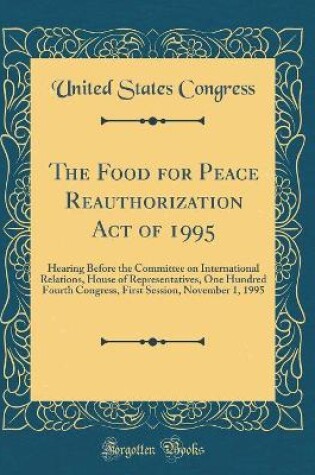 Cover of The Food for Peace Reauthorization Act of 1995: Hearing Before the Committee on International Relations, House of Representatives, One Hundred Fourth Congress, First Session, November 1, 1995 (Classic Reprint)