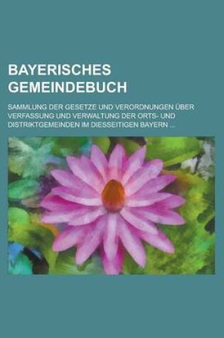 Cover of Bayerisches Gemeindebuch; Sammlung Der Gesetze Und Verordnungen Uber Verfassung Und Verwaltung Der Orts- Und Distriktgemeinden Im Diesseitigen Bayern